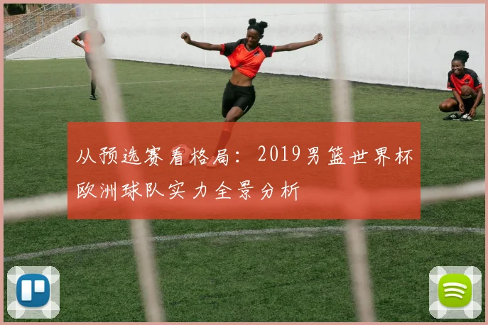 从预选赛看格局：2019男篮世界杯欧洲球队实力全景分析
