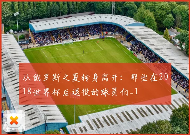 从俄罗斯之夏转身离开：那些在2018世界杯后退役的球员们_1